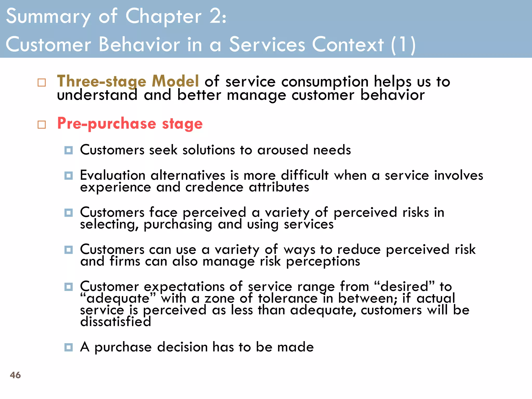 Summary of Chapter 2:
Customer Behavior in a Services Context (1)
        Three-stage Model of service consumption helps us to
         understand and better manage customer behavior
        Pre-purchase stage
            Customers seek solutions to aroused needs
            Evaluation alternatives is more difficult when a service involves
             experience and credence attributes
            Customers face perceived a variety of perceived risks in
             selecting, purchasing and using services
            Customers can use a variety of ways to reduce perceived risk
             and firms can also manage risk perceptions
            Customer expectations of service range from ―desired‖ to
             ―adequate‖ with a zone of tolerance in between; if actual
             service is perceived as less than adequate, customers will be
             dissatisfied
            A purchase decision has to be made
46
 