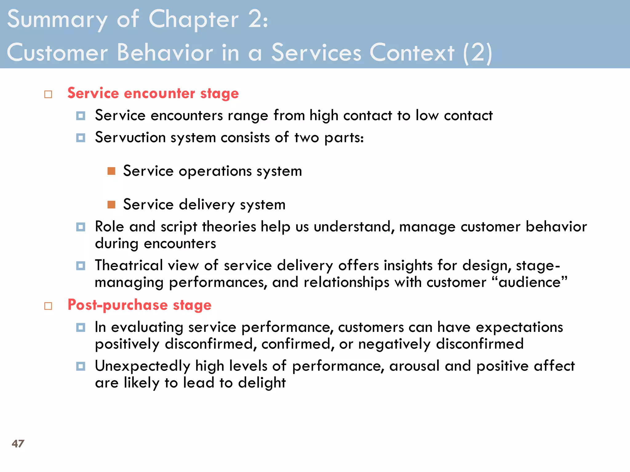 Summary of Chapter 2:
Customer Behavior in a Services Context (2)
        Service encounter stage
           Service encounters range from high contact to low contact
           Servuction system consists of two parts:

                 Service operations system
               Service delivery system
           Role and script theories help us understand, manage customer behavior
            during encounters
           Theatrical view of service delivery offers insights for design, stage-
            managing performances, and relationships with customer ―audience‖
        Post-purchase stage
           In evaluating service performance, customers can have expectations
            positively disconfirmed, confirmed, or negatively disconfirmed
           Unexpectedly high levels of performance, arousal and positive affect
            are likely to lead to delight


47
 