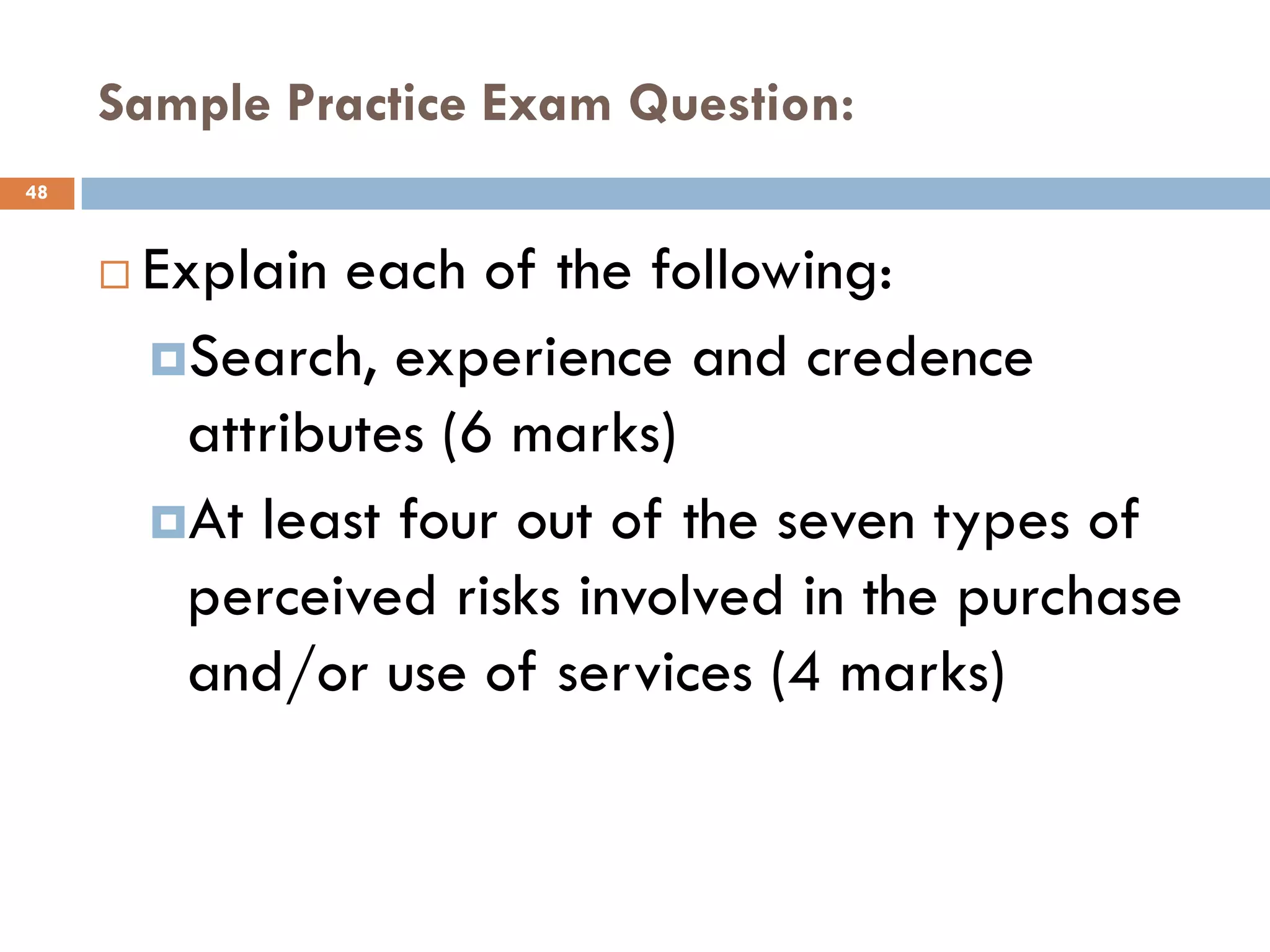 Sample Practice Exam Question:
48



        Explain each of the following:
         Search, experience and credence
           attributes (6 marks)
         At least four out of the seven types of
           perceived risks involved in the purchase
           and/or use of services (4 marks)
 