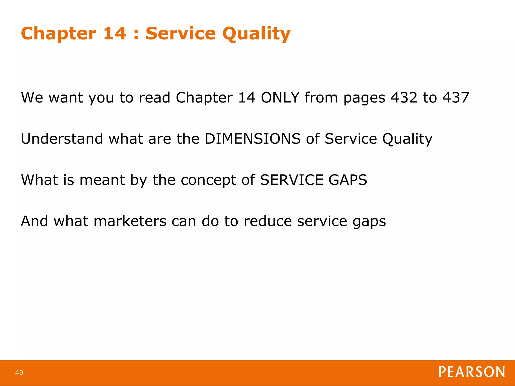 Chapter 14 : Service Quality


 We want you to read Chapter 14 ONLY from pages 432 to 437

 Understand what are the DIMENSIONS of Service Quality

 What is meant by the concept of SERVICE GAPS

 And what marketers can do to reduce service gaps




49
 