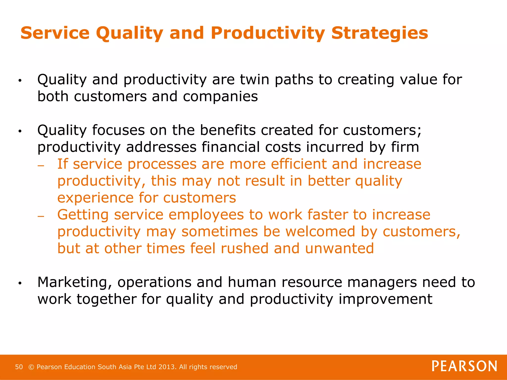 Service Quality and Productivity Strategies

•     Quality and productivity are twin paths to creating value for
      both customers and companies

•     Quality focuses on the benefits created for customers;
      productivity addresses financial costs incurred by firm
      – If service processes are more efficient and increase
         productivity, this may not result in better quality
         experience for customers
      – Getting service employees to work faster to increase
         productivity may sometimes be welcomed by customers,
         but at other times feel rushed and unwanted

•     Marketing, operations and human resource managers need to
      work together for quality and productivity improvement



50 © Pearson Education South Asia Pte Ltd 2013. All rights reserved
 