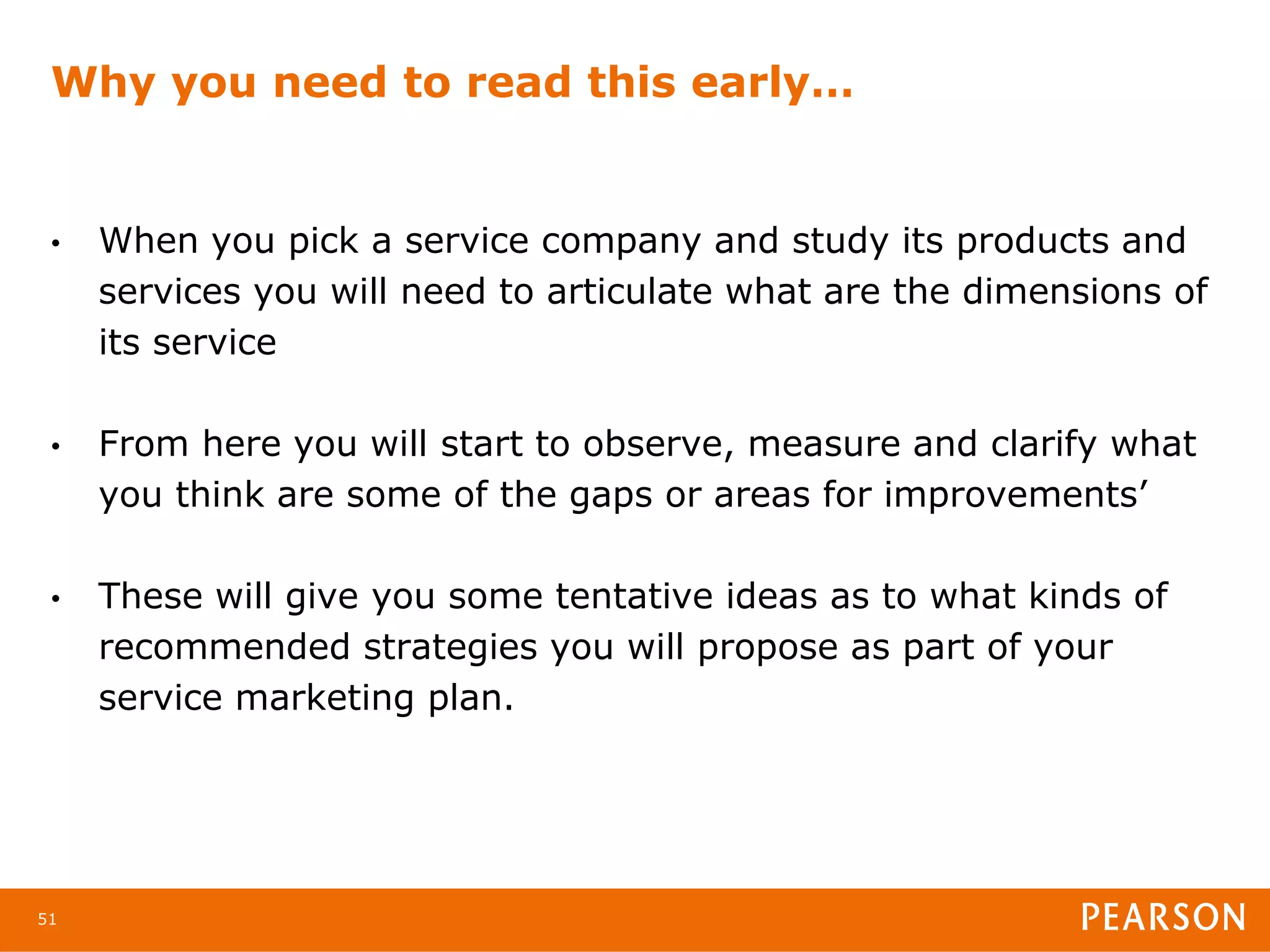 Why you need to read this early…


 •   When you pick a service company and study its products and
     services you will need to articulate what are the dimensions of
     its service

 •   From here you will start to observe, measure and clarify what
     you think are some of the gaps or areas for improvements’

 •   These will give you some tentative ideas as to what kinds of
     recommended strategies you will propose as part of your
     service marketing plan.




51
 