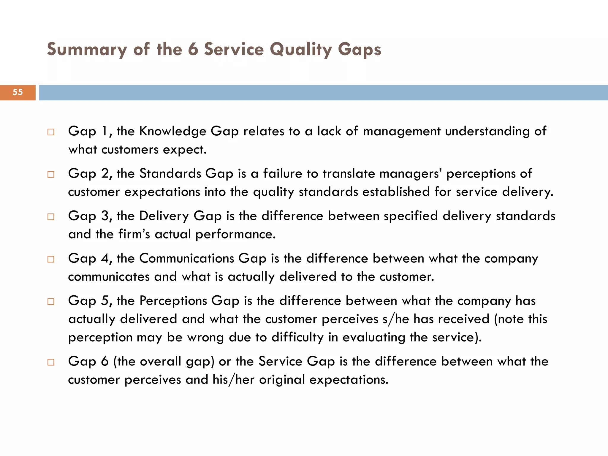Summary of the 6 Service Quality Gaps
55


        Gap 1, the Knowledge Gap relates to a lack of management understanding of
         what customers expect.
        Gap 2, the Standards Gap is a failure to translate managers’ perceptions of
         customer expectations into the quality standards established for service delivery.
        Gap 3, the Delivery Gap is the difference between specified delivery standards
         and the firm’s actual performance.
        Gap 4, the Communications Gap is the difference between what the company
         communicates and what is actually delivered to the customer.
        Gap 5, the Perceptions Gap is the difference between what the company has
         actually delivered and what the customer perceives s/he has received (note this
         perception may be wrong due to difficulty in evaluating the service).
        Gap 6 (the overall gap) or the Service Gap is the difference between what the
         customer perceives and his/her original expectations.
 