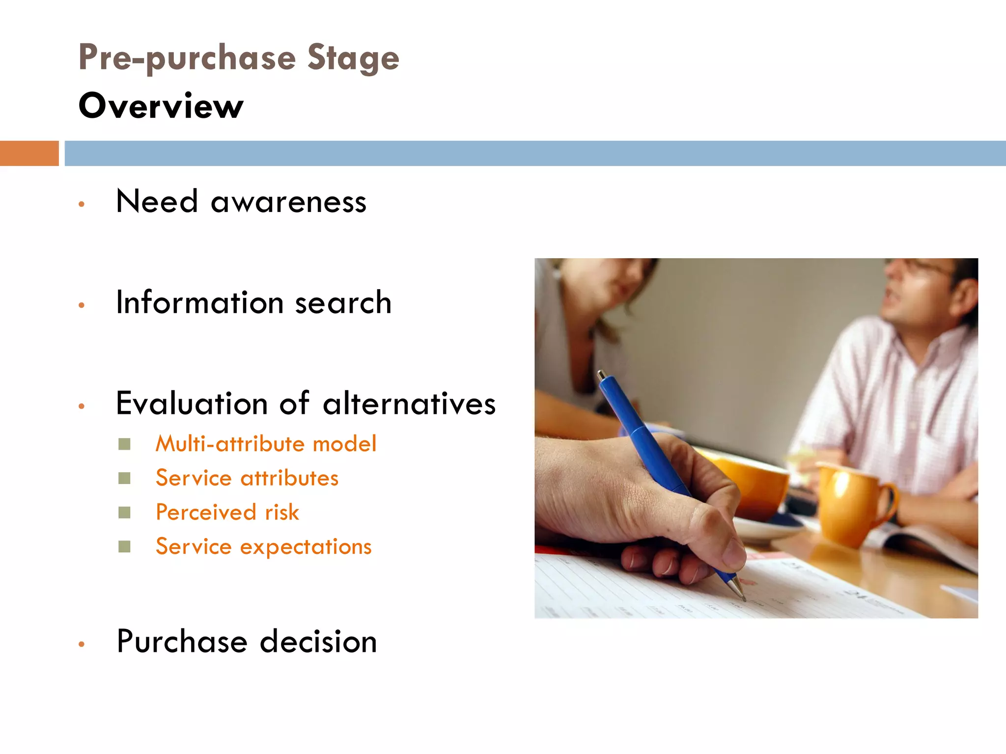 Pre-purchase Stage
    Overview

    •   Need awareness

    •   Information search

    •   Evaluation of alternatives
           Multi-attribute model
           Service attributes
           Perceived risk
           Service expectations


    •   Purchase decision

6             © Pearson Education South Asia Pte Ltd 2013. All rights reserved
 