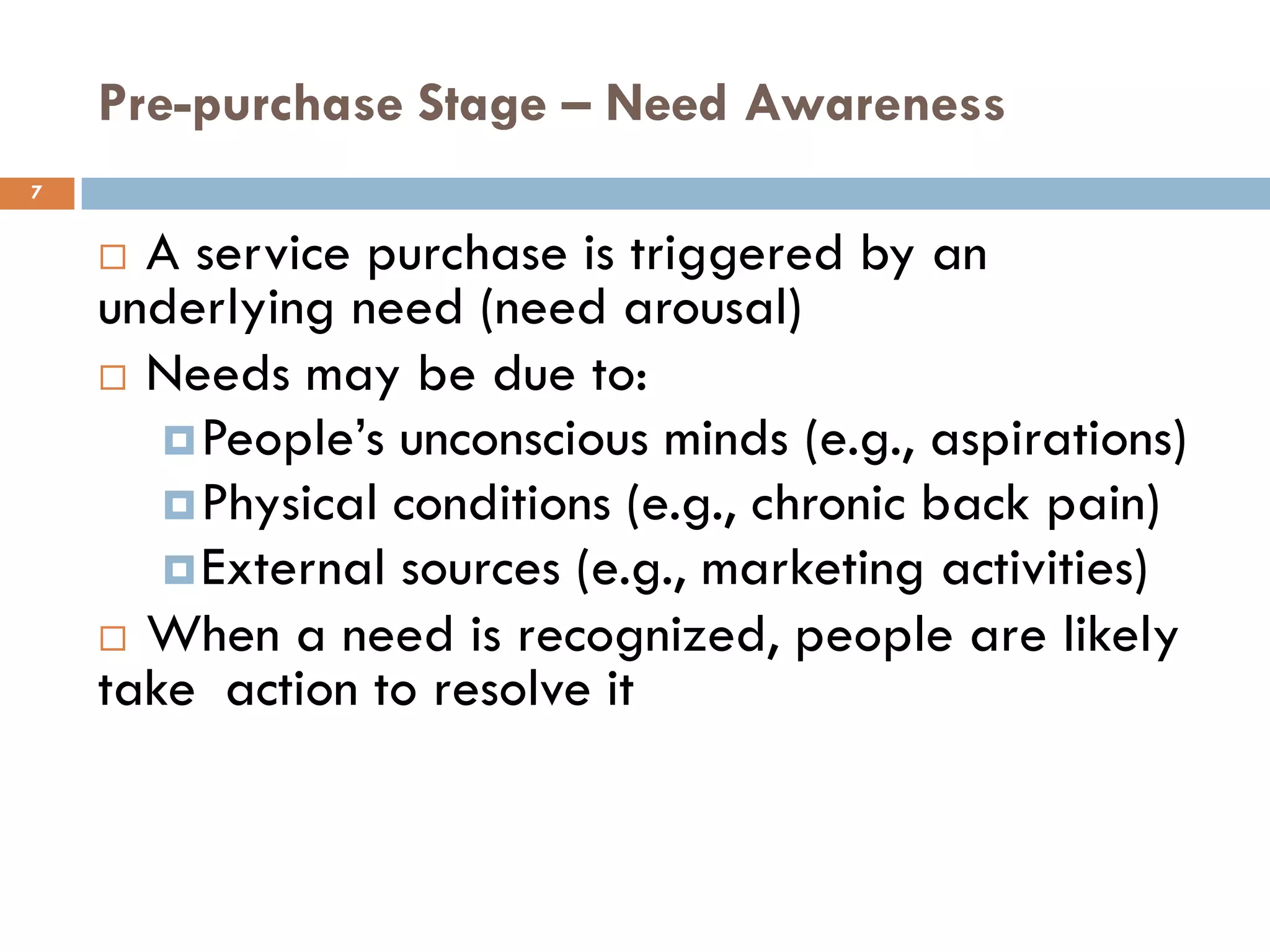 Pre-purchase Stage – Need Awareness
7


     A service purchase is triggered by an
    underlying need (need arousal)
     Needs may be due to:
        People’s unconscious minds (e.g., aspirations)
        Physical conditions (e.g., chronic back pain)
        External sources (e.g., marketing activities)
     When a need is recognized, people are likely
    take action to resolve it
 