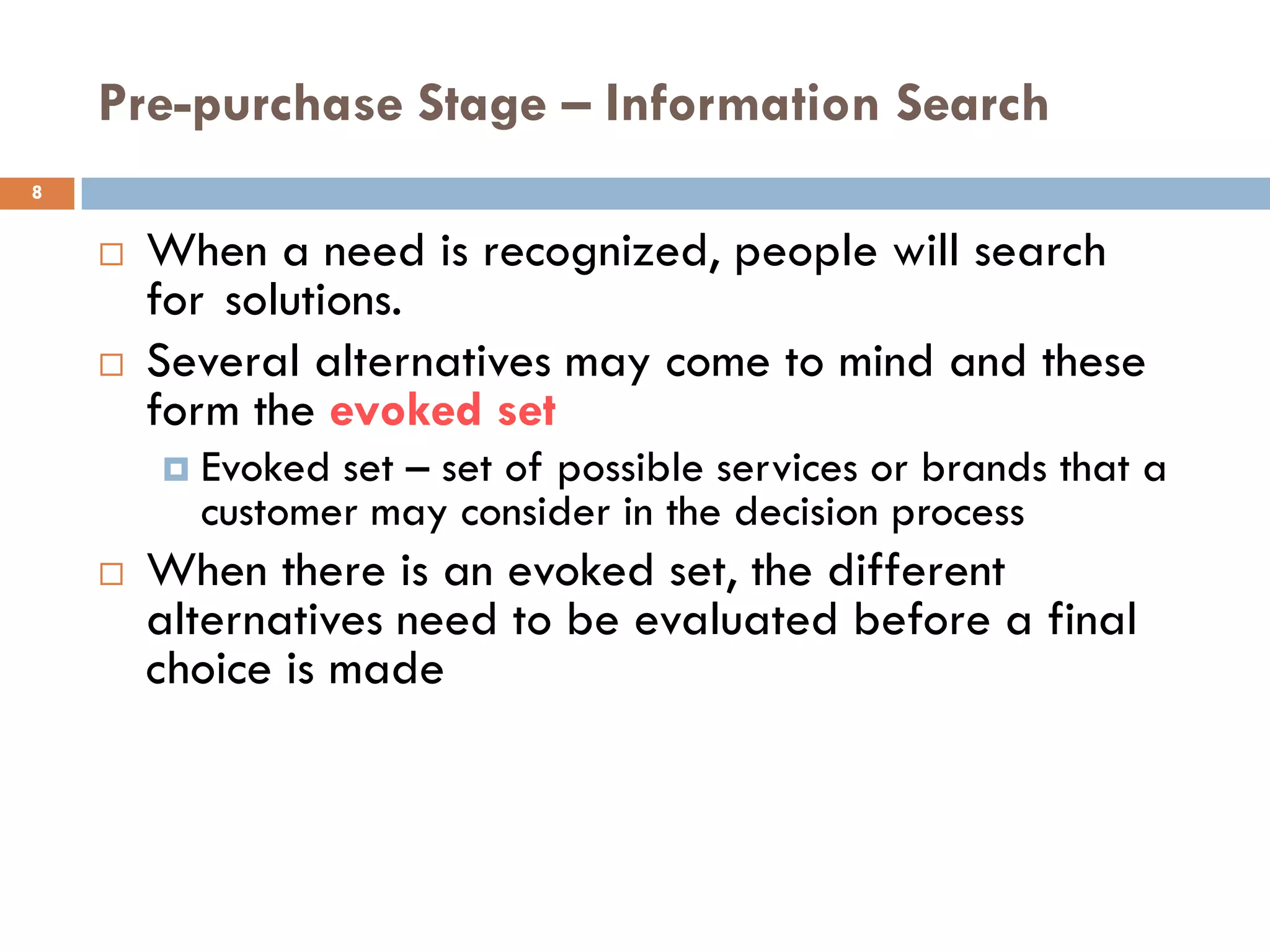 Pre-purchase Stage – Information Search
8


       When a need is recognized, people will search
        for solutions.
       Several alternatives may come to mind and these
        form the evoked set
           Evoked set – set of possible services or brands that a
            customer may consider in the decision process
       When there is an evoked set, the different
        alternatives need to be evaluated before a final
        choice is made
 