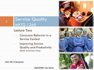 1
            Service Quality
            MKTG 1268
        Lecture Two
        •     Consumer Behavior in a
              Service Context
        •     Improving Service
              Quality and Productivity
              (brief overview only)



JAN 2013 Semester

                            GEOFFREY DA SILVA
 