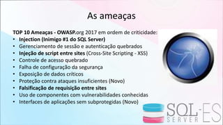 As ameaças
TOP 10 Ameaças - OWASP.org 2017 em ordem de criticidade:
• Injection (Inimigo #1 do SQL Server)
• Gerenciamento de sessão e autenticação quebrados
• Injeção de script entre sites (Cross-Site Scripting - XSS)
• Controle de acesso quebrado
• Falha de configuração da segurança
• Exposição de dados críticos
• Proteção contra ataques insuficientes (Novo)
• Falsificação de requisição entre sites
• Uso de componentes com vulnerabilidades conhecidas
• Interfaces de aplicações sem subprotegidas (Novo)
 