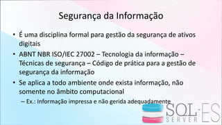 Segurança da Informação
• É uma disciplina formal para gestão da segurança de ativos
digitais
• ABNT NBR ISO/IEC 27002 – Tecnologia da informação –
Técnicas de segurança – Código de prática para a gestão de
segurança da informação
• Se aplica a todo ambiente onde exista informação, não
somente no âmbito computacional
– Ex.: Informação impressa e não gerida adequadamente
 
