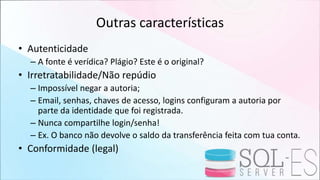 Outras características
• Autenticidade
– A fonte é verídica? Plágio? Este é o original?
• Irretratabilidade/Não repúdio
– Impossível negar a autoria;
– Email, senhas, chaves de acesso, logins configuram a autoria por
parte da identidade que foi registrada.
– Nunca compartilhe login/senha!
– Ex. O banco não devolve o saldo da transferência feita com tua conta.
• Conformidade (legal)
 