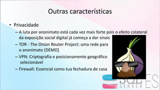 Outras características
• Privacidade
– A luta por anonimato está cada vez mais forte pois o efeito colateral
da exposição social digital já começa a dar sinais
– TOR - The Onion Router Project: uma rede para
o anonimato [DEMO]
– VPN: Criptografia e posicionamento geográfico
selecionável
– Firewall: Essencial como tua fechadura de casa
 