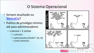 O Sistema Operacional
• Sempre atualizado ou
WannaCry?
• Política de privilégio mínimo
até para administradores
– 1 pessoa = 2 contas
• 1 rotineira
• 1 administrativa (Prefix*: AS, AE
+ conta rotineira)
 