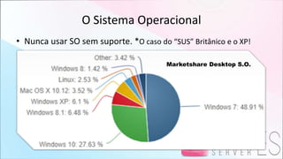 O Sistema Operacional
• Nunca usar SO sem suporte. *O caso do “SUS” Britânico e o XP!
Marketshare Desktop S.O.
 