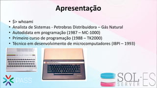 Apresentação
• $> whoami
• Analista de Sistemas - Petrobras Distribuidora – Gás Natural
• Autodidata em programação (1987 – MC-1000)
• Primeiro curso de programação (1988 – TK2000)
• Técnico em desenvolvimento de microcomputadores (IBPI – 1993)
 