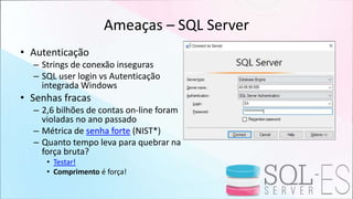 Ameaças – SQL Server
• Autenticação
– Strings de conexão inseguras
– SQL user login vs Autenticação
integrada Windows
• Senhas fracas
– 2,6 bilhões de contas on-line foram
violadas no ano passado
– Métrica de senha forte (NIST*)
– Quanto tempo leva para quebrar na
força bruta?
• Testar!
• Comprimento é força!
 