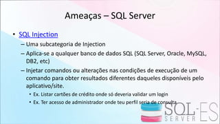 Ameaças – SQL Server
• SQL Injection
– Uma subcategoria de Injection
– Aplica-se a qualquer banco de dados SQL (SQL Server, Oracle, MySQL,
DB2, etc)
– Injetar comandos ou alterações nas condições de execução de um
comando para obter resultados diferentes daqueles disponíveis pelo
aplicativo/site.
• Ex. Listar cartões de crédito onde só deveria validar um login
• Ex. Ter acesso de administrador onde teu perfil seria de consulta
 