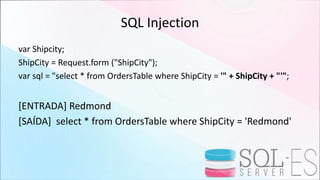SQL Injection
var Shipcity;
ShipCity = Request.form ("ShipCity");
var sql = "select * from OrdersTable where ShipCity = '" + ShipCity + "'";
[ENTRADA] Redmond
[SAÍDA] select * from OrdersTable where ShipCity = 'Redmond'
 