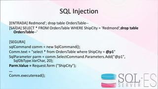 SQL Injection
[ENTRADA] Redmond'; drop table OrdersTable--
[SAÍDA] SELECT * FROM OrdersTable WHERE ShipCity = 'Redmond';drop table
OrdersTable--'
[SEGURA]
sqlCommand comm = new SqlCommand();
Comm.text = "select * from OrdersTable where ShipCity = @p1"
SqlParameter parm = comm.SelectCommand.Parameters.Add("@p1",
SqlDbType.VarChar, 20);
Parm.Value = Request.form ("ShipCity");
...
Comm.executeread();
 