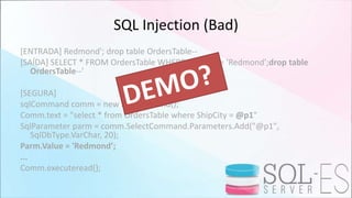 SQL Injection (Bad)
[ENTRADA] Redmond'; drop table OrdersTable--
[SAÍDA] SELECT * FROM OrdersTable WHERE ShipCity = 'Redmond';drop table
OrdersTable--'
[SEGURA]
sqlCommand comm = new SqlCommand();
Comm.text = "select * from OrdersTable where ShipCity = @p1"
SqlParameter parm = comm.SelectCommand.Parameters.Add("@p1",
SqlDbType.VarChar, 20);
Parm.Value = 'Redmond’;
...
Comm.executeread();
 