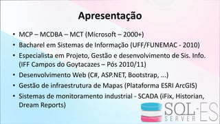 Apresentação
• MCP – MCDBA – MCT (Microsoft – 2000+)
• Bacharel em Sistemas de Informação (UFF/FUNEMAC - 2010)
• Especialista em Projeto, Gestão e desenvolvimento de Sis. Info.
(IFF Campos do Goytacazes – Pós 2010/11)
• Desenvolvimento Web (C#, ASP.NET, Bootstrap, ...)
• Gestão de infraestrutura de Mapas (Plataforma ESRI ArcGIS)
• Sistemas de monitoramento industrial - SCADA (iFix, Historian,
Dream Reports)
 