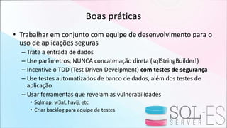 Boas práticas
• Trabalhar em conjunto com equipe de desenvolvimento para o
uso de aplicações seguras
– Trate a entrada de dados
– Use parâmetros, NUNCA concatenação direta (sqlStringBuilder!)
– Incentive o TDD (Test Driven Develpment) com testes de segurança
– Use testes automatizados de banco de dados, além dos testes de
aplicação
– Usar ferramentas que revelam as vulnerabilidades
• Sqlmap, w3af, havij, etc
• Criar backlog para equipe de testes
 