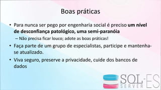Boas práticas
• Para nunca ser pego por engenharia social é preciso um nível
de desconfiança patológico, uma semi-paranóia
– Não precisa ficar louco; adote as boas práticas!
• Faça parte de um grupo de especialistas, participe e mantenha-
se atualizado.
• Viva seguro, preserve a privacidade, cuide dos bancos de
dados
 