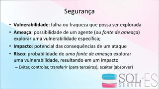 Segurança
• Vulnerabilidade: falha ou fraqueza que possa ser explorada
• Ameaça: possibilidade de um agente (ou fonte de ameaça)
explorar uma vulnerabilidade específica;
• Impacto: potencial das consequências de um ataque
• Risco: probabilidade de uma fonte de ameaça explorar
uma vulnerabilidade, resultando em um impacto
– Evitar, controlar, transferir (para terceiros), aceitar (absorver)
 