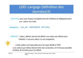 LDD: Langage Définition des
données(4)
- NOT NULL: pour que chaque enregistrement de l’attribut ait obligatoirement
une valeur non nulle.
Exemple: nom_attr VARCHAR(10) NOT NULL;
- DEFAULT : 'valeur_défaut' permet de définir une valeur par défaut pour
l’attribut si aucune valeur n’y est enregistrée.
1.Cette option est impossible pour les types BLOB et TEXT.
2.Les valeurs par défaut doivent être des constantes, et il n’est pas possible
d’utiliser de fonction pour les définir.
Y.RACHIDI Génie Informatique 2 : Bases de données relationnelles :Sql et le SGBD
MYSQL
 