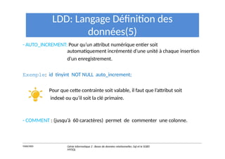 LDD: Langage Définition des
données(5)
- AUTO_INCREMENT: Pour qu’un attribut numérique entier soit
automatiquement incrémenté d’une unité à chaque insertion
d’un enregistrement.
Exemple: id tinyint NOT NULL auto_increment;
Pour que cette contrainte soit valable, il faut que l’attribut soit
indexé ou qu’il soit la clé primaire.
- COMMENT : (jusqu’à 60 caractères) permet de commenter une colonne.
Y.RACHIDI Génie Informatique 2 : Bases de données relationnelles :Sql et le SGBD
MYSQL
 