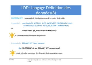 PRIMARY KEY : pour définir l’attribut comme clé primaire de la table.
LDD: Langage Définition des
données(8)
Exemple1: nom tinyint(4) NOT NULL AUTO_INCREMENT, PRIMARY KEY (nom);
nom tinyint(4) NOT NULL AUTO_INCREMENT PRIMARY KEY ;
ou
CONSTRAINT pk_nom PRIMARY KEY (nom);
définit l’attribut nom comme une clé primaire.
Exemple2: PRIMARY KEY (nom, prenom);
Ou CONSTRAINT pk_np PRIMARY KEY(nom,prenom);
crée une clé primaire composée des deux attributs, nom et prenom.
Y.RACHIDI Génie Informatique 2 : Bases de données relationnelles :Sql et le SGBD
MYSQL
 