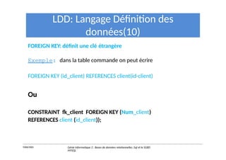 LDD: Langage Définition des
données(10)
FOREIGN KEY: définit une clé étrangère
Exemple: dans la table commande on peut écrire
FOREIGN KEY (id_client) REFERENCES client(id-client)
Ou
CONSTRAINT fk_client FOREIGN KEY (Num_client)
REFERENCES client (id_client));
Y.RACHIDI Génie Informatique 2 : Bases de données relationnelles :Sql et le SGBD
MYSQL
 