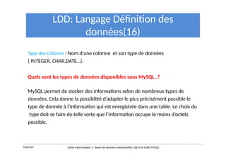 LDD: Langage Définition des
données(16)
Type des Colonne : Nom d’une colonne et son type de données
( INTEGER, CHAR,DATE…).
Quels sont les types de données disponibles sous MySQL..?
MySQL permet de stocker des informations selon de nombreux types de
données. Cela donne la possibilité d’adapter le plus précisément possible le
type de donnée à l’information qui est enregistrée dans une table. Le choix du
type doit se faire de telle sorte que l’information occupe le moins d’octets
possible.
Y.RACHIDI Génie Informatique 2 : Bases de données relationnelles :Sql et le SGBD MYSQL
 