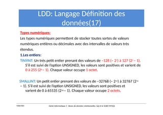 LDD: Langage Définition des
données(17)
Types numériques:
Les types numériques permettent de stocker toutes sortes de valeurs
numériques entières ou décimales avec des intervalles de valeurs très
étendus.
1.Les entiers:
TINYINT: Un très petit entier prenant des valeurs de –128 (– 27) à 127 (27 – 1).
S’il est suivi de l’option UNSIGNED, les valeurs sont positives et varient de
0 à 255 (28 – 1). Chaque valeur occupe 1 octet.
SMALLINT: Un petit entier prenant des valeurs de –32768 (– 215) à 32767 (215
– 1). S’il est suivi de l’option UNSIGNED, les valeurs sont positives et
varient de 0 à 65535 (216 – 1). Chaque valeur occupe 2 octets.
Y.RACHIDI Génie Informatique 2 : Bases de données relationnelles :Sql et le SGBD MYSQL
 