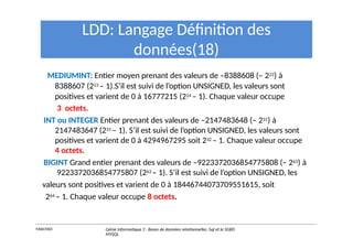 LDD: Langage Définition des
données(18)
MEDIUMINT: Entier moyen prenant des valeurs de –8388608 (– 223) à
8388607 (223 – 1).S’il est suivi de l’option UNSIGNED, les valeurs sont
positives et varient de 0 à 16777215 (224 – 1). Chaque valeur occupe
3 octets.
INT ou INTEGER Entier prenant des valeurs de –2147483648 (– 231) à
2147483647 (231 – 1). S’il est suivi de l’option UNSIGNED, les valeurs sont
positives et varient de 0 à 4294967295 soit 232 – 1. Chaque valeur occupe
4 octets.
BIGINT Grand entier prenant des valeurs de –9223372036854775808 (– 263) à
9223372036854775807 (263 – 1). S’il est suivi de l’option UNSIGNED, les
valeurs sont positives et varient de 0 à 18446744073709551615, soit
264 – 1. Chaque valeur occupe 8 octets.
Y.RACHIDI Génie Informatique 2 : Bases de données relationnelles :Sql et le SGBD
MYSQL
 