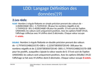 LDD: Langage Définition des
données(19)
2.Les réels:
FLOAT :Nombre à virgule flottante en simple précision prenant des valeurs de –
3.402823466E+38 à –1.75494351E–38 pour les nombres négatifs et de
1.75494351E–38 à 3.402823466E+38 pour les positifs. S’il est suivi de l’option
UNSIGNED, les valeurs sont uniquement positives. Avec les options FLOAT (M,D),
l’affichage s’effectue avec M chiffres dont D décimales. Chaque valeur occupe
4 octets.
DOUBLE :Nombre à virgule flottante en double précision prenant des valeurs
de –1.7976931348623157E+308 à –2.2250738585072014E–308 pour les
nombres négatifs et de 2.2250738585072014E–308 à 1.7976931348623157E+308
pour les positifs, auxquelles s’ajoute la valeur exacte de 0. S’il est suivi de l’option
UNSIGNED, les valeurs sont uniquement positives. Avec les options DOUBLE (M,D)
l’affichage se fait avec M chiffres dont D décimales. Chaque valeur occupe 8 octets.
Y.RACHIDI Génie Informatique 2 : Bases de données relationnelles :Sql et le SGBD
MYSQL
 