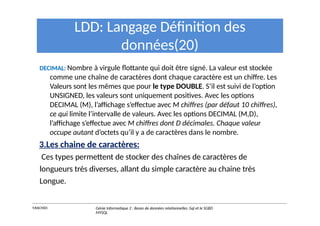 LDD: Langage Définition des
données(20)
DECIMAL: Nombre à virgule flottante qui doit être signé. La valeur est stockée
comme une chaîne de caractères dont chaque caractère est un chiffre. Les
Valeurs sont les mêmes que pour le type DOUBLE. S’il est suivi de l’option
UNSIGNED, les valeurs sont uniquement positives. Avec les options
DECIMAL (M), l’affichage s’effectue avec M chiffres (par défaut 10 chiffres),
ce qui limite l’intervalle de valeurs. Avec les options DECIMAL (M,D),
l’affichage s’effectue avec M chiffres dont D décimales. Chaque valeur
occupe autant d’octets qu’il y a de caractères dans le nombre.
3.Les chaine de caractères:
Ces types permettent de stocker des chaînes de caractères de
longueurs très diverses, allant du simple caractère au chaine très
Longue.
Y.RACHIDI Génie Informatique 2 : Bases de données relationnelles :Sql et le SGBD
MYSQL
 