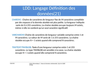 LDD: Langage Définition des
données(21)
CHAR(M) : Chaîne de caractères de longueur fixe de M caractères complétée
par des espaces si la donnée stockée est plus petite. La longueur indiquée
varie de 0 à 255 caractères. La chaîne stockée occupe toujours M octets,
même si elle ne contient qu’un seul caractère significatif.
VARCHAR(M) Chaîne de caractères de longueur variable comprise entre 1 et
M caractères. La valeur de M varie de 1 à 255 caractères. La chaîne
stockée occupe N + 1 octets quand elle comprend N caractères.
TINYTEXT/TINYBLOB: Texte d’une longueur comprise entre 1 et 255
caractères. Le type TINYBLOB est sensible à la casse. La chaîne stockée
occupe N + 1 octets quand elle comprend N caractères.
Y.RACHIDI Génie Informatique 2 : Bases de données relationnelles :Sql et le SGBD
MYSQL
 