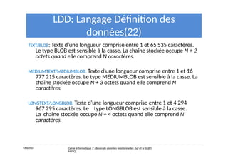 LDD: Langage Définition des
données(22)
TEXT/BLOB: Texte d’une longueur comprise entre 1 et 65 535 caractères.
Le type BLOB est sensible à la casse. La chaîne stockée occupe N + 2
octets quand elle comprend N caractères.
MEDIUMTEXT/MEDIUMBLOB: Texte d’une longueur comprise entre 1 et 16
777 215 caractères. Le type MEDIUMBLOB est sensible à la casse. La
chaîne stockée occupe N + 3 octets quand elle comprend N
caractères.
LONGTEXT/LONGBLOB: Texte d’une longueur comprise entre 1 et 4 294
967 295 caractères. Le type LONGBLOB est sensible à la casse.
La chaîne stockée occupe N + 4 octets quand elle comprend N
caractères.
Y.RACHIDI Génie Informatique 2 : Bases de données relationnelles :Sql et le SGBD
MYSQL
 