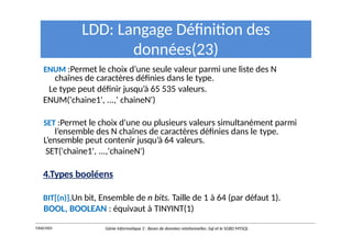 LDD: Langage Définition des
données(23)
ENUM :Permet le choix d’une seule valeur parmi une liste des N
chaînes de caractères définies dans le type.
Le type peut définir jusqu’à 65 535 valeurs.
ENUM('chaine1', ...,' chaineN')
SET :Permet le choix d'une ou plusieurs valeurs simultanément parmi
l’ensemble des N chaînes de caractères définies dans le type.
L’ensemble peut contenir jusqu’à 64 valeurs.
SET('chaine1', ...,'chaineN')
4.Types booléens
BIT[(n)],Un bit, Ensemble de n bits. Taille de 1 à 64 (par défaut 1).
BOOL, BOOLEAN : équivaut à TINYINT(1)
Y.RACHIDI Génie Informatique 2 : Bases de données relationnelles :Sql et le SGBD MYSQL
 