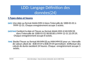 LDD: Langage Définition des
données(24)
5.Types dates et heures
DATE: Une date au format AAAA-MM-JJ dans l’intervalle de 1000-01-01 à
9999-12-31. Chaque enregistrement occupe 3 octets.
DATETIME Contient la date et l’heure au format AAAA-MM-JJ HH:MM:SS
dans l’intervalle de 1000-01-01 00:00:00 à 9999-12-31 23:59:59.
Chaque enregistrement occupe 8 octets.
TIME: Stocke l’heure au format HH:MM:SS ou HHH:MM:SS pour un intervalle
de valeurs allant de –838:59:59 à 838:59:59 permettant d’effectuer des
calculs de durée excédant 24 heures. Chaque enregistrement occupe 3
octets.
Y.RACHIDI Génie Informatique 2 : Bases de données relationnelles :Sql et le SGBD MYSQL
 