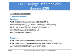 LDD: Langage Définition des
données(28)
Modifications structurelles
1.Ajout des colonnes
Syntaxe:
ALTER TABLE[nomBase].nomTable ADD [COLUMN] ;
noncolonne typeMySQL [NOT NULL | NULL] [DEFAULT valeur]
[AUTO_INCREMENT] [UNIQUE [KEY] | [PRIMARY] KEY]
[COMMENT 'chaine’] [REFERENCES ...]
[FIRST|AFTER nomColonne ];
Exemple:
ALTER TABLE fonctionnaire ADD (salaire DECIMAL(7,2));
ALTER TABLE fonctionnaire ADD (domaine VARCHAR(4) DEFAULT ‘dev',
pays VARCHAR(30) DEFAULT ‘Maroc' NOT NULL);
Y.RACHIDI Génie Informatique 2 : Bases de données relationnelles :Sql et le SGBD MYSQL
 