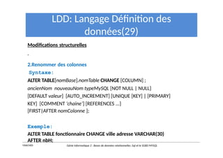 LDD: Langage Définition des
données(29)
Modifications structurelles
2.Renommer des colonnes
Syntaxe:
ALTER TABLE[nomBase].nomTable CHANGE [COLUMN] ;
ancienNom nouveauNom typeMySQL [NOT NULL | NULL]
[DEFAULT valeur] [AUTO_INCREMENT] [UNIQUE [KEY] | [PRIMARY]
KEY] [COMMENT 'chaine’] [REFERENCES ...]
[FIRST|AFTER nomColonne ];
Exemple:
ALTER TABLE fonctionnaire CHANGE ville adresse VARCHAR(30)
AFTER nbH;
Y.RACHIDI Génie Informatique 2 : Bases de données relationnelles :Sql et le SGBD MYSQL
 
