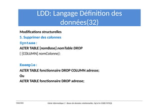 LDD: Langage Définition des
données(32)
Modifications structurelles
5. Supprimer des colonnes
Syntaxe:
ALTER TABLE [nomBase].nomTable DROP
{ [COLUMN] nomColonne};
Exemple:
ALTER TABLE fonctionnaire DROP COLUMN adresse;
Ou
ALTER TABLE fonctionnaire DROP adresse;
Y.RACHIDI Génie Informatique 2 : Bases de données relationnelles :Sql et le SGBD MYSQL
 