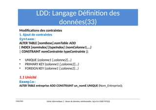 LDD: Langage Définition des
données(33)
Modifications des contraintes
1. Ajout de contraintes
Syntaxe:
ALTER TABLE [nomBase].nomTable ADD
{ INDEX [nomIndex] [typeIndex] (nomColonne1,...)
| CONSTRAINT nomContrainte typeContrainte };
• UNIQUE (colonne1 [,colonne2]...)
• PRIMARY KEY (colonne1 [,colonne2]...)
• FOREIGN KEY (colonne1 [,colonne2]...)
1.1 Unicité
Exemple:
ALTER TABLE entreprise ADD CONSTRAINT un_nomE UNIQUE (Nom_Entreprise);
Y.RACHIDI Génie Informatique 2 : Bases de données relationnelles :Sql et le SGBD MYSQL
 