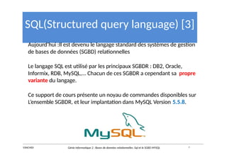 SQL(Structured query language) [3]
Aujourd’hui :Il est devenu le langage standard des systèmes de gestion
de bases de données (SGBD) relationnelles
Le langage SQL est utilisé par les principaux SGBDR : DB2, Oracle,
Informix, RDB, MySQL,... Chacun de ces SGBDR a cependant sa propre
variante du langage.
Ce support de cours présente un noyau de commandes disponibles sur
L’ensemble SGBDR, et leur implantation dans MySQL Version 5.5.8.
4
Y.RACHIDI Génie Informatique 2 : Bases de données relationnelles :Sql et le SGBD MYSQL
 