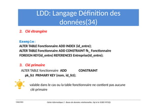 LDD: Langage Définition des
données(34)
2. Clé étrangère
Exemple:
ALTER TABLE Fonctionnaire ADD INDEX (id_entre);
ALTER TABLE Fonctionnaire ADD CONSTRAINT fk_ Fonctionnaire
FOREIGN KEY(id_entre) REFERENCES Entreprise(id_entre);
3. Clé primaire
ALTER TABLE fonctionnaire ADD CONSTRAINT
pk_fct PRIMARY KEY (nom, id_fct);
valable dans le cas ou la table fonctionnaire ne contient pas aucune
clé primaire
Y.RACHIDI Génie Informatique 2 : Bases de données relationnelles :Sql et le SGBD MYSQL
 