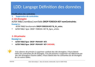 LDD: Langage Définition des données
Modifications des contraintes
1. Suppression de contraintes
2. Clé étrangère
ALTER TABLE [nomBase].nomTable DROP FOREIGN KEY nomContrainte;
Exemple:
ALTER TABLE fonctionnaire DROP FOREIGN KEY fk_fct_entre;
• ALTER TABLE ligne DROP FOREIGN KEY fk_ligne_article;
3. Clé primaire
Exemple:
• ALTER TABLE ligne DROP PRIMARY KEY;
• ALTER TABLE ligne DROP PRIMARY KEY CASCADE;
Si la colonne clé primaire à supprimer contient des clés étrangères, il faut d’abord
retirer les contraintes de clé étrangère. Si la clé primaire à supprimer est référencée par
des clés étrangères d’autres tables, il faut d’abord ôter les contraintes de clé étrangère
de ces autres tables.
Y.RACHIDI Génie Informatique 2 : Bases de données relationnelles :Sql et le SGBD MYSQL
 