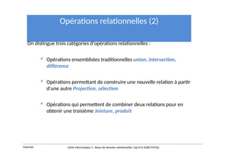 Opérations relationnelles (2)
On distingue trois catégories d'opérations relationnelles :
 Opérations ensemblistes traditionnelles union, intersection,
différence
 Opérations permettant de construire une nouvelle relation à partir
d'une autre Projection, sélection
 Opérations qui permettent de combiner deux relations pour en
obtenir une troisième Jointure, produit
Y.RACHIDI Génie Informatique 2 : Bases de données relationnelles :Sql et le SGBD MYSQL
 