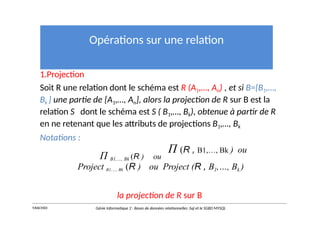 Opérations sur une relation
1.Projection
Soit R une relation dont le schéma est R (A1,…, An) , et si B={B1,…,
Bk } une partie de {A1,…, An}, alors la projection de R sur B est la
relation S dont le schéma est S ( B1,…, Bk), obtenue à partir de R
en ne retenant que les attributs de projections B1,…, Bk
Notations :
Π B1,…, Bk (R ) ou
Π (R , B1,…, Bk ) ou
Project B1,…, Bk (R ) ou Project (R , B1,…, Bk )
la projection de R sur B
Y.RACHIDI Génie Informatique 2 : Bases de données relationnelles :Sql et le SGBD MYSQL
 