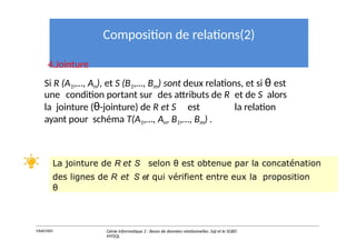 Composition de relations(2)
4.Jointure
Si R (A1,…, An), et S (B1,…, Bm) sont deux relations, et si θ est
une condition portant sur des attributs de R et de S alors
la jointure (θ-jointure) de R et S est la relation
ayant pour schéma T(A1,…, An, B1,…, Bm) .
La jointure de R et S selon θ est obtenue par la concaténation
des lignes de R et S et qui vérifient entre eux la proposition
θ
Y.RACHIDI Génie Informatique 2 : Bases de données relationnelles :Sql et le SGBD
MYSQL
 